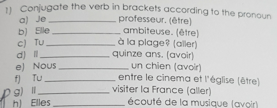 Conjugate the verb in brackets according to the pronoun 
a)Je _professeur. (être) 
b) Elle _ambiteuse. (être) 
c Tu_ à la plage? (aller) 
dⅡ_ quinze ans. (avoir) 
e) Nous _un chien (avoir) 
f) Tu _entre le cinema et l'église (être) 
gⅡ_ 
visiter la France (aller) 
h) Elles _écouté de la musique (avoir)