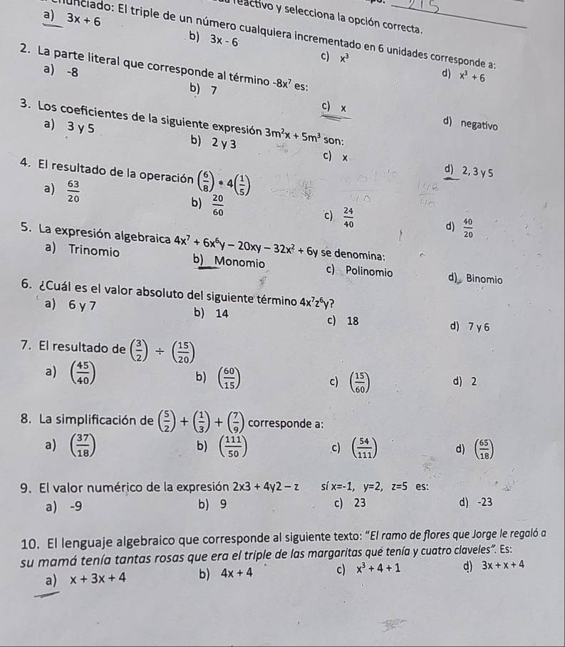 a) 3x+6
leactivo y selecciona la opción correcta.
funciado: El triple de un número cualquiera incrementado en 6 unidades corresponde as
b) 3x-6
c) x^3
2. La parte literal que corresponde al término -8x^7 es:
d) x^3+6
a) -8 b) 7
c) x d) negativo
3. Los coeficientes de la siguiente expresión 3m^2x+5m^3 son:
a) 3 γ 5 b) 2γ 3
c) x d) 2, 3 γ 5
4. El resultado de la operación ( 6/8 )*4( 1/5 )
a)  63/20 
b)  20/60 
c)  24/40 
d)  40/20 
5. La expresión algebraica 4x^7+6x^6y-20xy-32x^2+6y se denomina:
a) Trinomio b) Monomio c) Polinomio d)  Binomio
6. ¿Cuál es el valor absoluto del siguiente término 4x^7z^6y ?
a) 6 γ 7 b) 14 c) 18 d) 7 y 6
7. El resultado de ( 3/2 )/ ( 15/20 )
a) ( 45/40 )
b) ( 60/15 ) c) ( 15/60 ) d) 2
8. La simplificación de ( 5/2 )+( 1/3 )+( 7/9 ) corresponde a:
b)
a) ( 37/18 ) ( 111/50 ) c) ( 54/111 ) d) ( 65/18 )
9. El valor numérico de la expresión 2x3+4y2-z sí x=-1,y=2,z=5 es:
a) -9 b) 9 c) 23 d) -23
10. El lenguaje algebraico que corresponde al siguiente texto: “El ramo de flores que Jorge le regaló a
su mamá tenía tantas rosas que era el triple de las margaritas qué tenía y cuatro claveles". Es:
a) x+3x+4 b) 4x+4 c) x^3+4+1 d) 3x+x+4