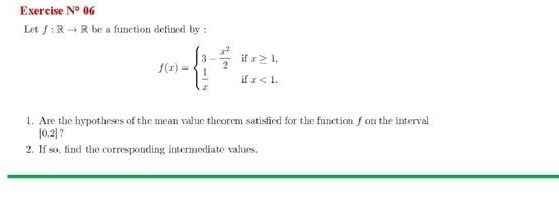 Exercise N°06
Let f:Rto R be a function defined by :
f(x)=beginarrayl 3- x^2/2 ifx≥ 1,  1/x ifx<1.endarray.
1. Are the hypotheses of the mean value theorem satisfied for the function f on the interval
|0,2| ? 
2. If so, find the corresponding intermediate values.