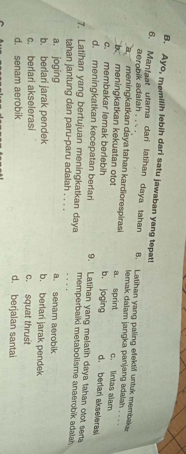 Ayo, memilih lebih dari satu jawaban yang tepat!
6. Manfaat utama dari latihan daya tahan 8. Latihan yang paling efektif untuk membakar
aerobik adalah . . . .
lemak dalam jangka panjang adalah . . . .
a meningkatkan daya tahan kardiorespirasi c. lintas alam
a. sprint
b. meningkatkan kekuatan otot b. joging
c. membakar lemak berlebih
d. berlari akselerasi
d. meningkatkan kecepatan berlari
9. Latihan yang melatih daya tahan otot serta
7. Latihan yang bertujuan meningkatkan daya
memperbaiki metabolisme anaerobik adalah
tahan jantung dan paru-paru adalah . . . .
a. joging a. senam aerobik
b. berlari jarak pendek
b. berlari jarak pendek
c. berlari akselerasi c. squat thrust
d. senam aerobik d. berjalan santai