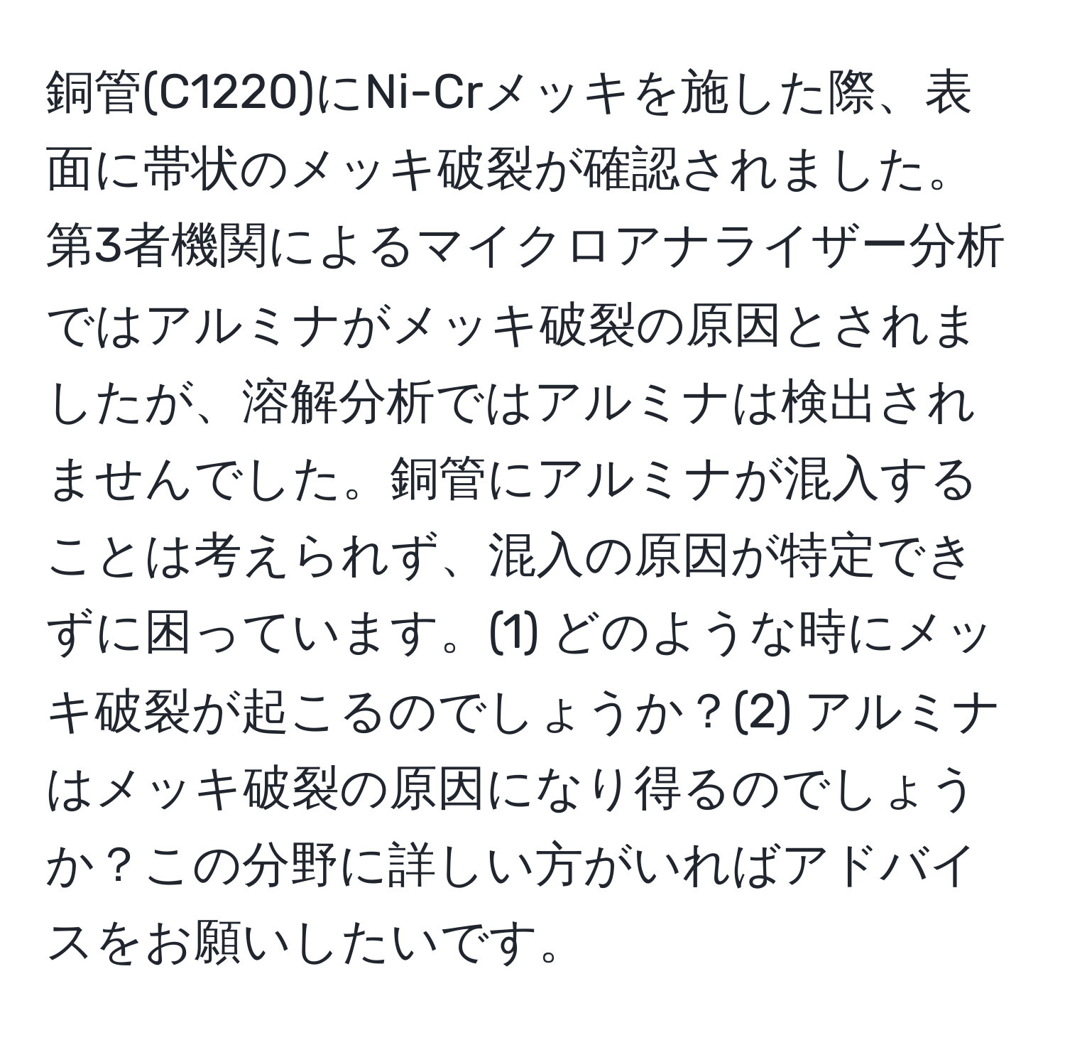 銅管(C1220)にNi-Crメッキを施した際、表面に帯状のメッキ破裂が確認されました。第3者機関によるマイクロアナライザー分析ではアルミナがメッキ破裂の原因とされましたが、溶解分析ではアルミナは検出されませんでした。銅管にアルミナが混入することは考えられず、混入の原因が特定できずに困っています。(1) どのような時にメッキ破裂が起こるのでしょうか？(2) アルミナはメッキ破裂の原因になり得るのでしょうか？この分野に詳しい方がいればアドバイスをお願いしたいです。