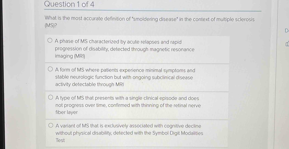 What is the most accurate definition of "smoldering disease" in the context of multiple sclerosis
(MS)?
D
A phase of MS characterized by acute relapses and rapid
progression of disability, detected through magnetic resonance
imaging (MRI)
A form of MS where patients experience minimal symptoms and
stable neurologic function but with ongoing subclinical disease
activity detectable through MRI
A type of MS that presents with a single clinical episode and does
not progress over time, confirmed with thinning of the retinal nerve
fiber layer
A variant of MS that is exclusively associated with cognitive decline
without physical disability, detected with the Symbol Digit Modalities
Test