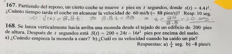 Partiendo del reposo, un cierto coche se mueve s pies en segundos, donde s(t)=4.4t^2. 
¿Cuánto tiempo tarda el coche en alcanzar la velocidad de 60 mi/h (=88 pies/s)? Resp: 10 seg. 
168. Se lanza verticalmente hacia arriba una moneda desde el tejado de un edificio de 200 pies 
de altura. Después de segundos está S(t)=200+24t-16t^2 pies por encima del suelo. 
a) ¿Cuándo empieza la moneda a caer? b) ¿Cuál es su velocidad cuando ha caído un pie? 
Respuestas: a)  3/4  seg. b) -8 pies/s