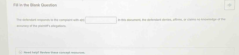 Fill in the Blank Question 
The defendant responds to the complaint with a(n) . In this document, the defendant denies, affirms, or claims no knowledge of the 
accuracy of the plaintiff's allegations. 
Need help? Review these concept resources.