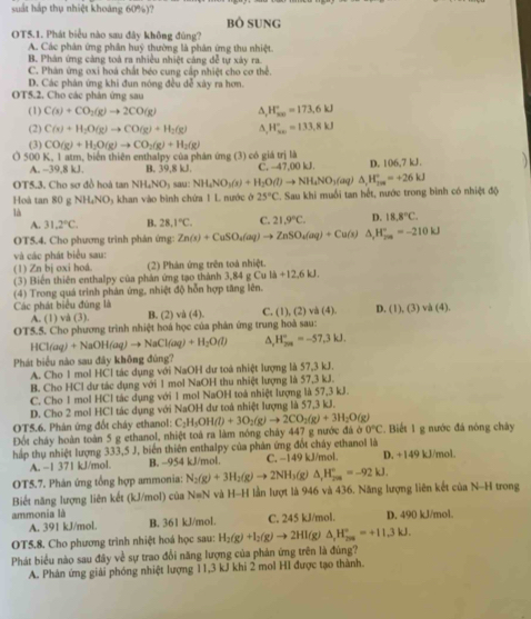 suất háp thụ nhiệt khoáng 60%)?
bò sung
OT5.1. Phát biểu nào sau đây không đùng?
A. Các phân ứng phân huỹ thường là phân ứng thu nhiệt.
B. Phản ứng cảng toá ra nhiều nhiệt cảng đễ tự xây ra
C. Phán ứng oxi hoá chất béo cung cấp nhiệt cho cơ thể
D. Các phân ứng khi đun nóng đều dễ xây ra hơm.
OT5.2. Cho các phản ứng sau
(1) C(s)+CO_2(g)to 2CO(g) ^ H_(x∈fty)°=173.6kJ
(2) C(x)+H_2O(g)to CO(g)+H_2(g) ^ H_(xw)°=133.8kJ
(3) CO(g)+H_2O(g)to CO_2(g)+H_2(g)
Ở 500 K, 1 atm, biển thiên enthalpy của phân ứng (3) có giá trị là
A. -39,8 kJ. B. 39,8 kJ. C. -47,00 kJ. D. 106,7 kJ.   
OT5.3. Cho sơ đồ hoà tan NH_4NO_3 sau: NH_4NO_3(s)+H_2O(l)to NH_4NO_3(aq)△ ,H_(7m)°=+26kJ
Hoà tan 80 g NH₄NO₃ khan vào bình chứa 1 L nước ở 25°C C. Sau khi muối tan hết, nước trong bình có nhiệt độ
là
A. 31.2°C. B. 28.1°C. C. 21.9°C. D. 18.8°C.
OT5.4. Cho phương trình phản ứng: Zn(s)+CuSO_4(aq)to ZnSO_4(aq)+Cu(s) △ _2H_(200)°=-210kJ
và các phát biểu sau:
(1) Zn bị oxi hoå. (2) Phản ứng trên toà nhiệt.
(3) Biến thiên enthalpy của phản ứng tạo thành 3,84 g Cu li+12.6kJ.
(4) Trong quá trình phân ứng, nhiệt độ hỗn hợp tăng lên.
Các phát biểu đúng là B, (2) và (4). C. (1),(2) và (4). D. (1), (3) va(4).
A. (1) và (3).
OT5.5. Cho phương trình nhiệt hoá học của phản ứng trung hoà sau:
HCl(aq)+NaOH(aq)to NaCl(aq)+H_2O(l) ^ H_(201)°=-57.3kJ.
Phát biểu nào sau đây không đùng?
A. Cho 1 mol HCl tác dụng với NaOH dư toà nhiệt lượng là 57,3 kJ.
B. Cho HCl dư tác dụng với 1 mol NaOH thu nhiệt lượng là 57,3 kJ.
C. Cho 1 mol HCl tác dụng với 1 mol NaOH toà nhiệt lượng là 57,3 kJ.
D. Cho 2 mol HCl tác dụng với NaOH dư toá nhiệt lượng là 57,3 kJ.
OT5.6. Phản ứng đốt cháy ethanol: C_2H_5OH(l)+3O_2(g)to 2CO_2(g)+3H_2O(g)
Đốt cháy hoàn toàn 5 g ethanol, nhiệt toá ra làm nóng cháy 447 g nước đá b0°C.  Biết 1 g nước đá nóng chây
hấp thụ nhiệt lượng 333,5 J, biển thiên enthalpy của phản ứng đốt cháy ethanol là D. +149 kJ/mol.
A. -1 371 kJ/mol. B. ~954 kJ/mol. C. −149 kJ/mol.
OT5.7. Phản ứng tổng hợp ammonia: N_2(g)+3H_2(g)to 2NH_3 s(g) △ _1H_(200)°=-92kJ.
Biết năng lượng liên kết (kJ/mol) của N=N và H-H lần lượt là 946 và 436. Năng lượng liên kết của N-H trong
ammonia là C. 245 kJ/mol. D. 490 kJ/mol.
A. 391 kJ/mol. B. 361 kJ/mol.
OT5.8. Cho phương trình nhiệt hoá học sau: H_2(g)+I_2(g)to 2HI(g △ _1H_(200)°=+11.3kJ.
Phát biểu nào sau đây về sự trao đổi năng lượng của phản ứng trên là đúng?
A. Phân ứng giải phóng nhiệt lượng 11,3 kJ khi 2 mol HI được tạo thành.