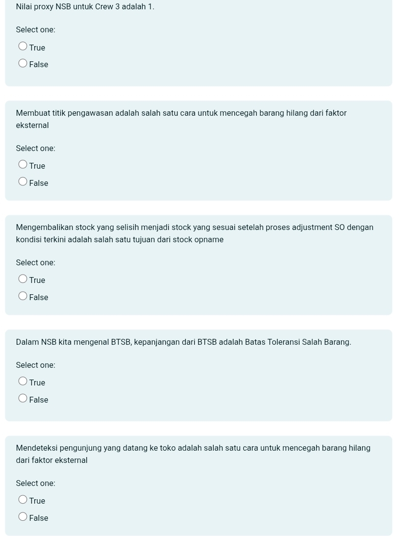 Nilai proxy NSB untuk Crew 3 adalah 1.
Select one:
True
False
Membuat titik pengawasan adalah salah satu cara untuk mencegah barang hilang dari faktor
eksternal
Select one:
True
False
Mengembalikan stock yang selisih menjadi stock yang sesuai setelah proses adjustment SO dengan
kondisi terkini adalah salah satu tujuan dari stock opname
Select one:
True
False
Dalam NSB kita mengenal BTSB, kepanjangan dari BTSB adalah Batas Toleransi Salah Barang.
Select one:
True
False
Mendeteksi pengunjung yang datang ke toko adalah salah satu cara untuk mencegah barang hilang
dari faktor eksternal
Select one:
True
False