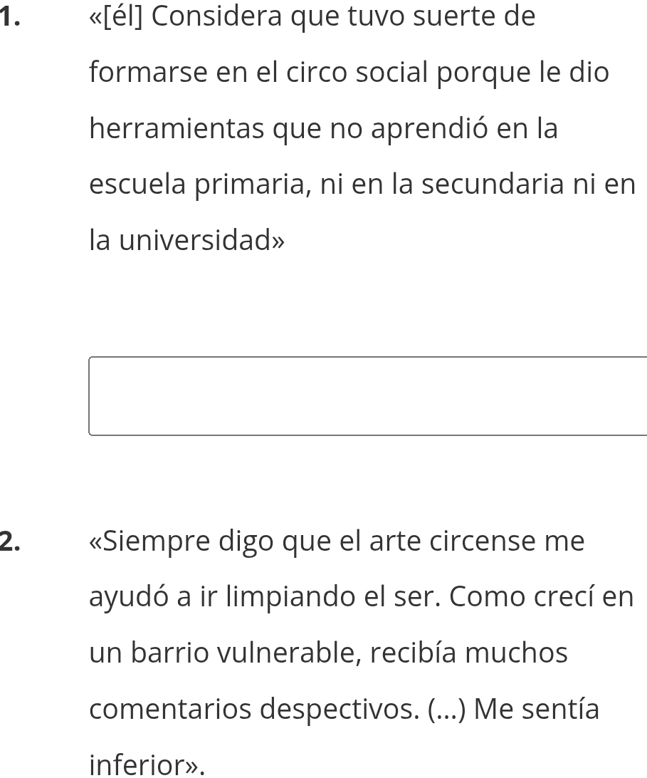 «[él] Considera que tuvo suerte de 
formarse en el circo social porque le dio 
herramientas que no aprendió en la 
escuela primaria, ni en la secundaria ni en 
la universidad» 
2. «Siempre digo que el arte circense me 
ayudó a ir limpiando el ser. Como crecí en 
un barrio vulnerable, recibía muchos 
comentarios despectivos. (...) Me sentía 
inferior».