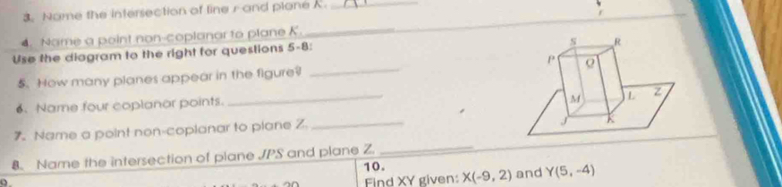 Name the intersection of line r and plane K._ 
4. Name a point non-coplanar to plane K. 
_ 
Use the diagram to the right for questions 5-8: 
5. How many planes appear in the figure? 
_ 
6. Name four coplanor points. 
_ 
7. Name a point non-coplanar to plane Z _ 
_ 
8. Name the intersection of plane JPS and plane Z 10. 
Find XY given: X(-9,2) and Y(5,-4)