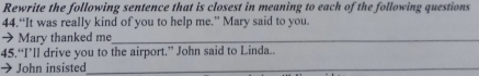 Rewrite the following sentence that is closest in meaning to each of the following questions 
44.“It was really kind of you to help me.” Mary said to you. 
→ Mary thanked me_ 
45.“I’ll drive you to the airport.” John said to Linda.. 
John insisted_