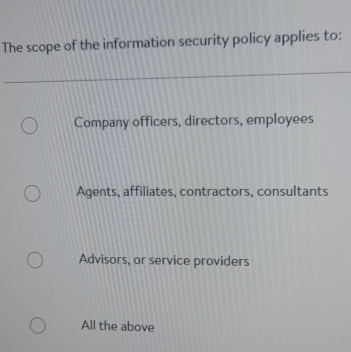 The scope of the information security policy applies to:
Company officers, directors, employees
Agents, affiliates, contractors, consultants
Advisors, or service providers
All the above