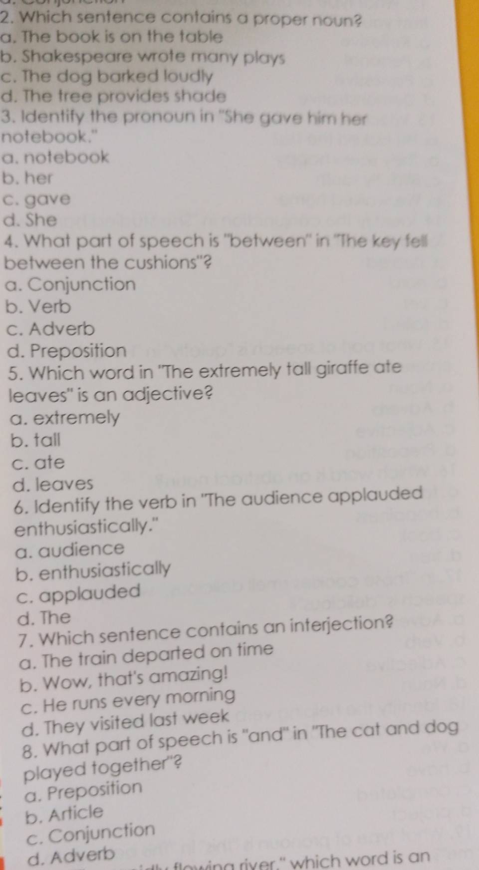 Which sentence contains a proper noun?
a. The book is on the table
b. Shakespeare wrote many plays
c. The dog barked loudly
d. The tree provides shade
3. Identify the pronoun in 'She gave him her
notebook."
a. notebook
b. her
c. gave
d. She
4. What part of speech is "between" in "The key fell
between the cushions"?
a. Conjunction
b. Verb
c. Adverb
d. Preposition
5. Which word in 'The extremely tall giraffe ate
leaves" is an adjective?
a. extremely
b. tall
c. ate
d. leaves
6. Identify the verb in 'The audience applauded
enthusiastically."
a. audience
b. enthusiastically
c. applauded
d. The
7. Which sentence contains an interjection?
a. The train departed on time
b. Wow, that's amazing!
c. He runs every morning
d. They visited last week
8. What part of speech is "and" in "The cat and dog
played together"?
a. Preposition
b. Article
c. Conjunction
d. Adverb
flo wing river." which word is an