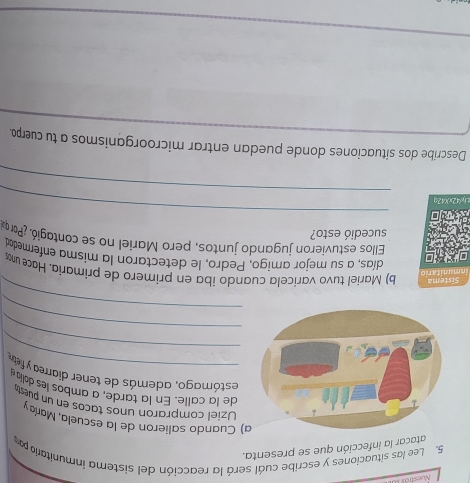 Nuestros 
5. Lee las situaciones y escribe cuál será la reacción del sistema inmunitario p 
atacar la infección que se presenta. 
a) Cuando salieron de la escuela, Maríay 
Uziel compraron unos taños en un puest 
_ 
de la alle. En la tarde, a ambo les dola 
_ 
estómago, además de tener diarrea y fietre 
_ 
_ 
inmunitaric Sistema b) Mariel tuvo varicela cuando iba en primero de primaría. Hace uno 
días, a su mejor amigo, Pedro, le detectaron la misma enfermedad 
Ellos estuvieron jugando juntos, pero Mariel no se contagió. ¿Par o 
sucedió esto? 
_ 
_ 
±hx42xX42q 
Describe dos situaciones donde puedan entrar microorganismos a tu cuerpo. 
_