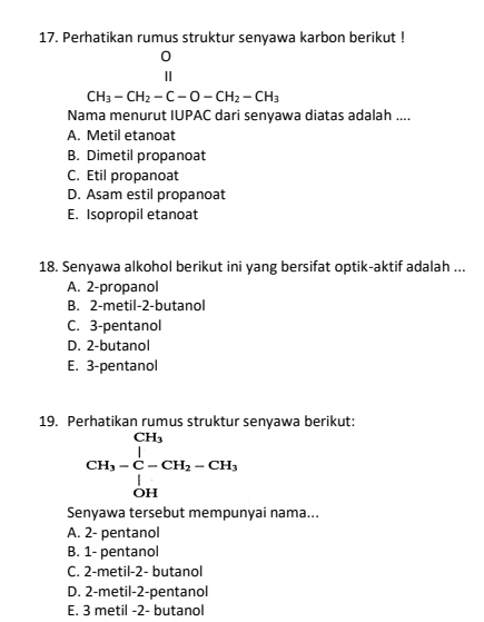 Perhatikan rumus struktur senyawa karbon berikut !
beginarrayr O I_3-CH_2-C-O-CH_2-CH_3endarray
Nama menurut IUPAC dari senyawa diatas adalah ....
A. Metil etanoat
B. Dimetil propanoat
C. Etil propanoat
D. Asam estil propanoat
E. Isopropil etanoat
18. Senyawa alkohol berikut ini yang bersifat optik-aktif adalah ...
A. 2 -propanol
B. 2 -metil -2 -butanol
C. 3 -pentanol
D. 2 -butanol
E. 3 -pentanol
19. Perhatikan rumus struktur senyawa berikut:
beginarrayr CH_3 CH_3-C-CH_2-CH_3 CH_2endarray
Senyawa tersebut mempunyai nama...
A. 2 - pentanol
B. 1 - pentanol
C. 2 -metil -2 - butanol
D. 2 -metil -2 -pentanol
E. 3 metil -2 - butanol