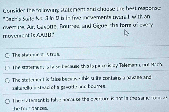 Consider the following statement and choose the best response:
"Bach's Suite No. 3 in D is in five movements overall, with an
overture, Air, Gavotte, Bourree, and Gigue; the form of every
movement is AABB."
The statement is true.
The statement is false because this is piece is by Telemann, not Bach.
The statement is false because this suite contains a pavane and
saltarello instead of a gavotte and bourree.
The statement is false because the overture is not in the same form as
the four dances.