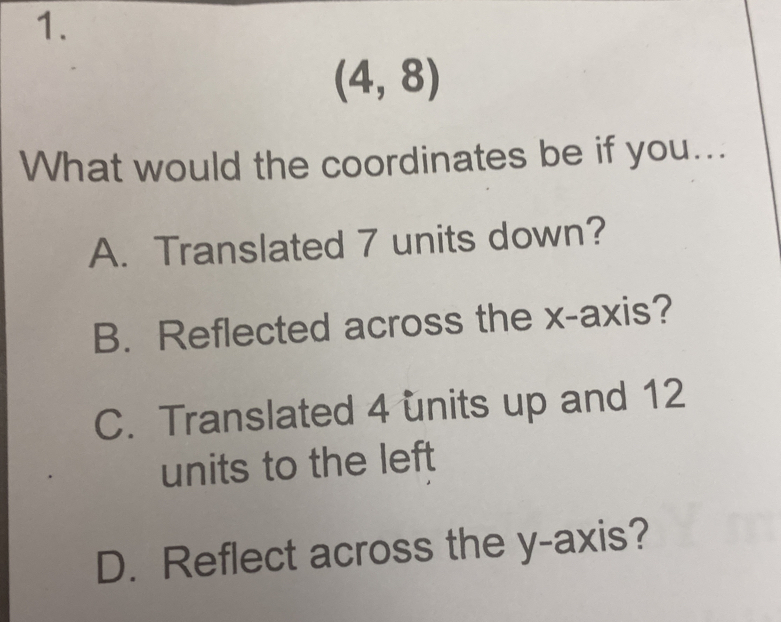 (4,8)
What would the coordinates be if you...
A. Translated 7 units down?
B. Reflected across the x-axis?
C. Translated 4 units up and 12
units to the left
D. Reflect across the y-axis?