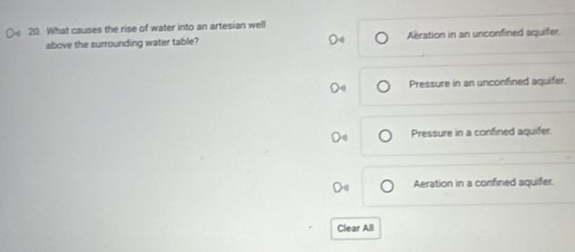 What causes the rise of water into an artesian well
above the surrounding water table? Aration in an unconfined aquifer.
Pressure in an unconfined aquifer.
Pressure in a confined aquifer.
Aeration in a confined aquifer.
Clear All