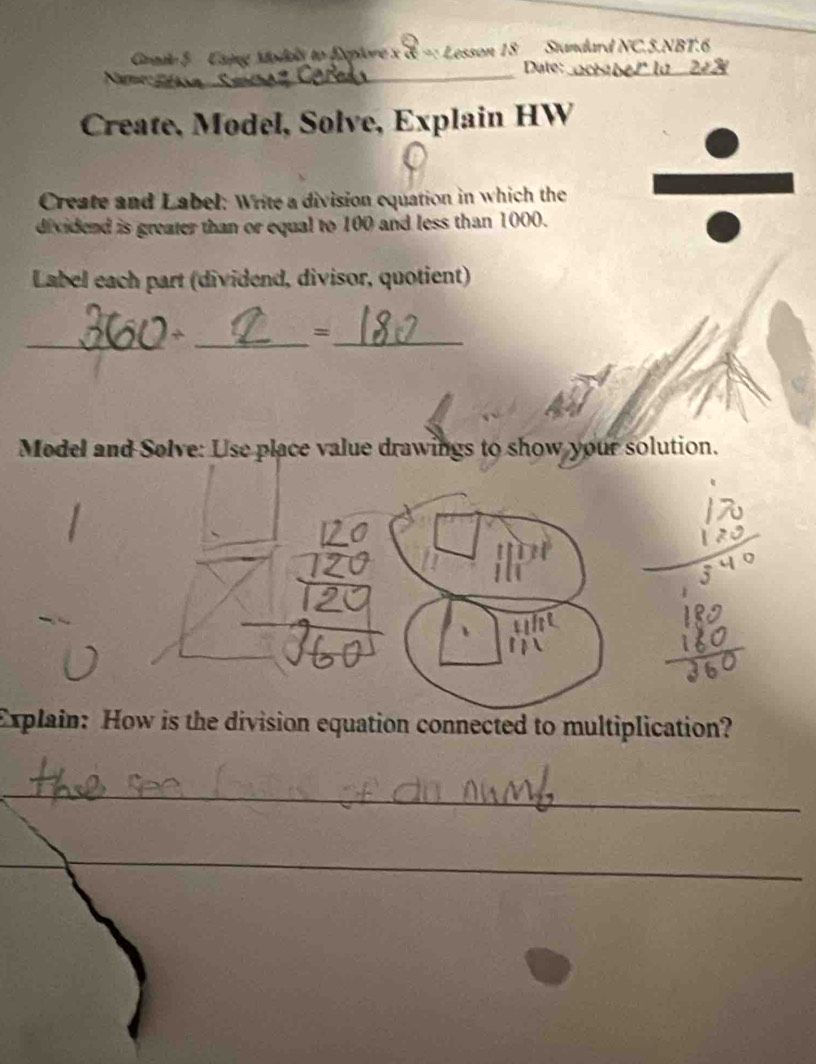 Gnde 5 Caing Moded to Explore x d =: Lesson 18 Standard NC.5.NBT.6 
_Date:_ 
Create, Model, Solve, Explain HW 
Create and Label: Write a division equation in which the 
dividend is greater than or equal to 100 and less than 1000. 
Label each part (dividend, divisor, quotient) 
_ 
_ 
_= 
Model and Solve: Use place value drawings to show your solution. 
Explain: How is the division equation connected to multiplication? 
_ 
_