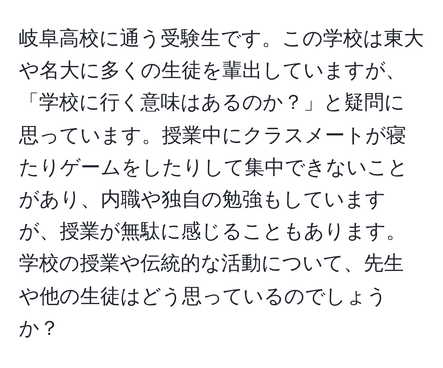 岐阜高校に通う受験生です。この学校は東大や名大に多くの生徒を輩出していますが、「学校に行く意味はあるのか？」と疑問に思っています。授業中にクラスメートが寝たりゲームをしたりして集中できないことがあり、内職や独自の勉強もしていますが、授業が無駄に感じることもあります。学校の授業や伝統的な活動について、先生や他の生徒はどう思っているのでしょうか？