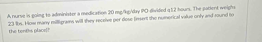 A nurse is going to administer a medication 20 mg/kg/day PO divided q12 hours. The patient weighs
23 lbs. How many milligrams will they receive per dose (insert the numerical value only and round to 
the tenths place)?