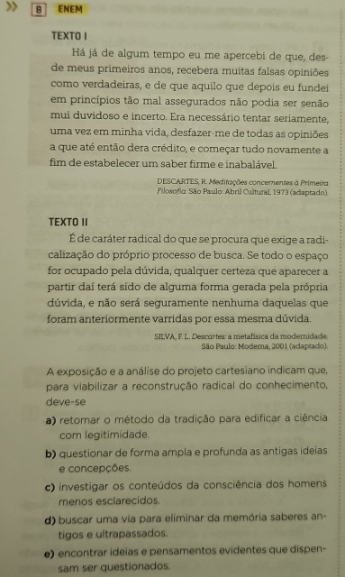 ENEM
TEXTO I
Há já de algum tempo eu me apercebi de que, des-
de meus primeiros anos, recebera muitas falsas opiniões
como verdadeiras, e de que aquilo que depois eu fundei
em princípios tão mal assegurados não podia ser senão
mui duvidoso e incerto. Era necessário tentar seriamente,
uma vez em minha vida, desfazer-me de todas as opiniões
a que até então dera crédito, e começar tudo novamente a
fim de estabelecer um saber firme e inabalável.
DESCARTES, R. Meditações concernentes à Primeira
* Filosofio. São Paulo: Abril Cultural, 1973 (adaptado).
TEXTO II
É de caráter radical do que se procura que exige a radi-
calização do próprio processo de busca. Se todo o espaço
for ocupado pela dúvida, qualquer certeza que aparecer a
partir daí terá sido de alguma forma gerada pela própria
dúvida, e não será seguramente nenhuma daquelas que
foram anteriormente varridas por essa mesma dúvida.
SILVA, F. L. Descortes: a metafísica da modemidade.
São Paulo: Modema, 2001 (adaptado).
A exposição e a análise do projeto cartesiano indicam que,
para viabilizar a reconstrução radical do conhecimento,
deve-se
-a) retomar o método da tradição para edificar a ciência
com legitimidade.
b) questionar de forma ampla e profunda as antigas ideias
e concepções.
c) investigar os conteúdos da consciência dos homens
menos esclarecidos.
d) buscar uma via para eliminar da memória saberes an-
tigos e ultrapassados.
e) encontrar ideias e pensamentos evidentes que dispen-
sam ser questionados.