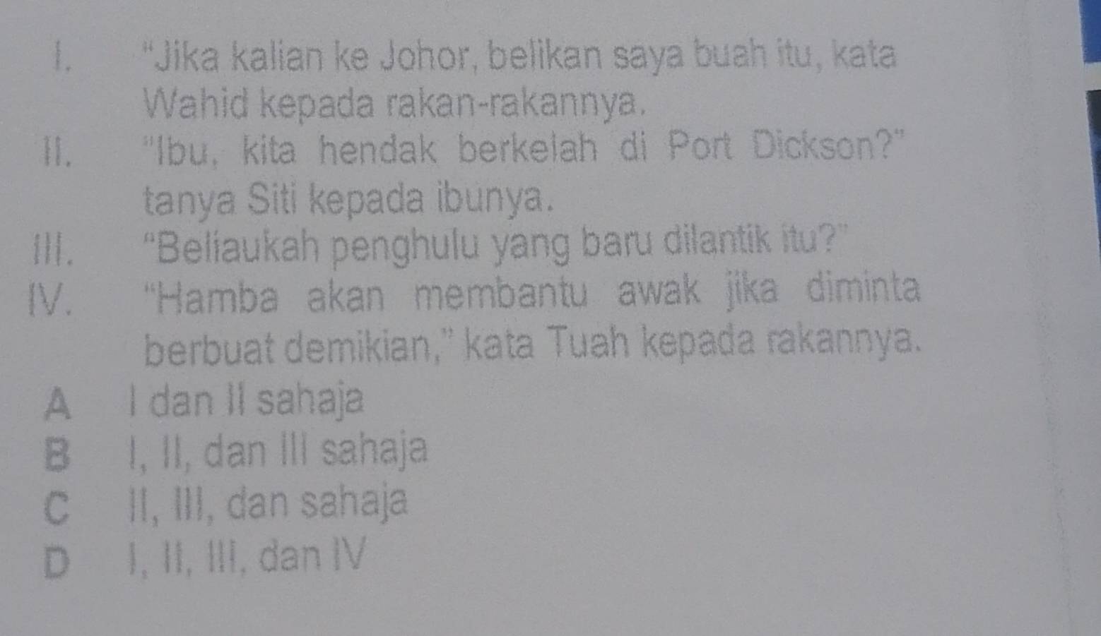 “Jika kalian ke Johor, belikan saya buah itu, kata
Wahid kepada rakan-rakannya.
Ⅱ. "Ibu, kita hendak berkelah di Port Dickson?"
tanya Siti kepada ibunya.
II|. “Beliaukah penghulu yang baru dilantik itu?”
[V. “Hamba akan membantu awak jika diminta
berbuat demikian," kata Tuah kepada rakannya.
A I dan II sahaja
B I, II, dan III sahaja
C II, III, dan sahaja
D I, II, III, dan IV