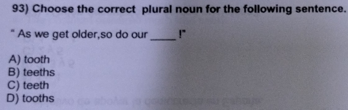 Choose the correct plural noun for the following sentence.
“ As we get older,so do our_ !”
A) tooth
B) teeths
C) teeth
D) tooths