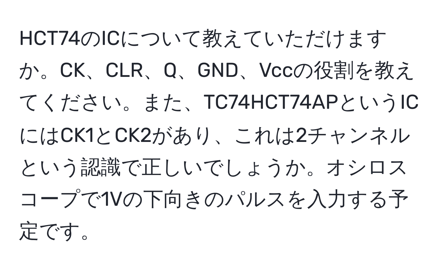 HCT74のICについて教えていただけますか。CK、CLR、Q、GND、Vccの役割を教えてください。また、TC74HCT74APというICにはCK1とCK2があり、これは2チャンネルという認識で正しいでしょうか。オシロスコープで1Vの下向きのパルスを入力する予定です。