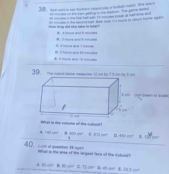 Beth went to see Northern Ireland play a football match. She spent
45 minutes on the train getting to the stadium. The game lasted
46 minutes in the first half with 15 minutes break at half-time and
50 minutes in the second half. Beth took 1½ hours to return home again.
How long did she take in total?
A. 4 hours and 6 minutes
B. 3 hours and 6 minutes
C. 4 hours and 1 minute
D. 3 hours and 59 minutes
E. 4 hours and 10 minutes
39. The cuboid below measures 12 cm by 7.5 cm by 5 cm.
not drawn to scale)
What is the volume of the cuboid?
A. 140cm^3 B. 600cm^3 C. 812cm^3 D. 450cm^3 E. 120cm^3
_
40. Look at question 39 again
What is the area of the largest face of the cuboid?
A. 80cm^2 B. 90cm^2 C. 72cm^2 D. 45cm^2 E. 25.5cm^2
Copyright C On Targes Resources. Thus i school's copy Please do not reproduce, lend, share, copy or d
