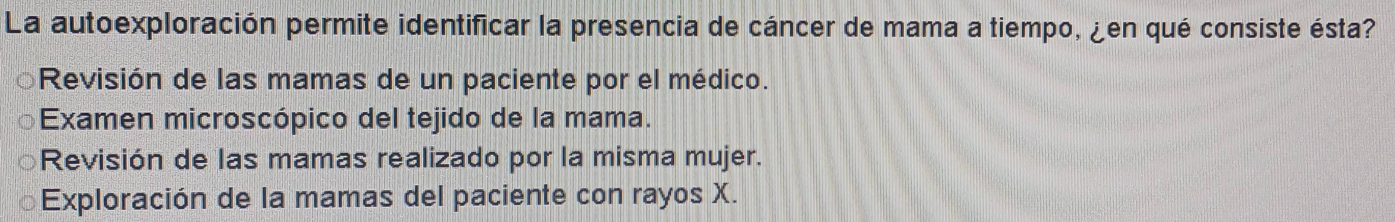 La autoexploración permite identificar la presencia de cáncer de mama a tiempo, ¿en qué consiste ésta?
Revisión de las mamas de un paciente por el médico.
Examen microscópico del tejido de la mama.
Revisión de las mamas realizado por la misma mujer.
Exploración de la mamas del paciente con rayos X.