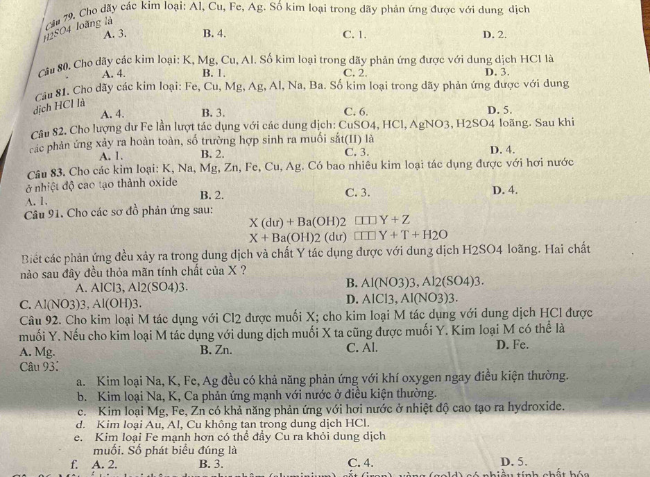 H2SO4 loãng là  Cầu 79, Cho dãy các kim loại: Al, Cu, Fe, Ag. Số kim loại trong dãy phản ứng được với dung dịch
A. 3. B. 4. C. 1. D. 2.
Câu 80. Cho dãy các kim loại: K, Mg, Cu, Al. Số kim loại trong dãy phản ứng được với dung dịch HCl là
A. 4. B. 1. C. 2. D. 3.
Câu 81. Cho dãy các kim loại: Fe, Cu, Mg, Ag, Al, Na, Ba. Số kim loại trong dãy phản ứng được với dung
dịch HCl là
A. 4. B. 3. C. 6. D. 5.
Câu 82. Cho lượng dư Fe lần lượt tác dụng với các dung dịch: CuSO4, HCl, AgNO3, H2SO4 loãng. Sau khi
các phản ứng xảy ra hoàn toàn, số trường hợp sinh ra muối sắt(II) là
A. 1. B. 2. C. 3. D. 4.
Câu 83. Cho các kim loại: K, Na, Mg, Zn, Fe, Cu, Ag. Có bao nhiêu kim loại tác dụng được với hơi nước
ở nhiệt độ cao tạo thành oxide
A. 1. B. 2. C. 3. D. 4.
Câu 91. Cho các sơ đồ phản ứng sau:
X(du)+Ba(OH)2 □ □ Y+Z
X+Ba(OH)2(du) □ □ Y+T+H2O
Biết các phản ứng đều xảy ra trong dung dịch và chất Y tác dụng được với dung dịch H2SO4 loãng. Hai chất
nào sau đây đều thỏa mãn tính chất của X ?
A. AlCl3, Al2(SO4)3.
B. Al(NO3)3,Al2(SO4)3.
C. Al(NO3)3, Al(OH)3.
D. AlCl3,Al(NO3)3.
Câu 92. Cho kim loại M tác dụng với Cl2 được muối X; cho kim loại M tác dụng với dung dịch HCl được
muối Y. Nếu cho kim loại M tác dụng với dung dịch muối X ta cũng được muối Y. Kim loại M có thể là
A. Mg. B. Zn. C. Al. D. Fe.
Câu 93:
a. Kim loại Na, K, Fe, Ag đều có khả năng phản ứng với khí oxygen ngay điều kiện thường.
b. Kim loại Na, K, Ca phản ứng mạnh với nước ở điều kiện thường.
c. Kim loại Mg, Fe, Zn có khả năng phản ứng với hơi nước ở nhiệt độ cao tạo ra hydroxide.
d. Kim loại Au, Al, Cu không tan trong dung dịch HCl.
e. Kim loại Fe mạnh hơn có thể đầy Cu ra khỏi dung dịch
muối. Số phát biểu đúng là
f. A. 2. B. 3. C. 4. D. 5.
ầu tính chất hóa