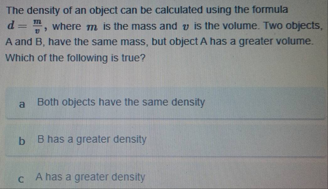 The density of an object can be calculated using the formula
d= m/v  , where m is the mass and v is the volume. Two objects,
A and B, have the same mass, but object A has a greater volume.
Which of the following is true?
Both objects have the same density
B has a greater density
c A has a greater density