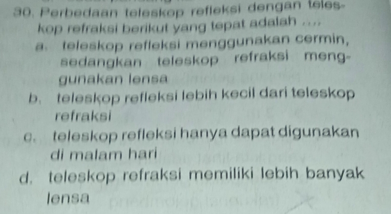 Perbedaan teleskop refleksi dengan teles-
kop refraksi berikut yang tepat adalah ....
a teleskop refleksi menggunakan cermin,
sedangkan teleskop refraksi meng-
gunakan lensa
b、 teleskop refleksi lebih kecil dari teleskop
refraksi
c. teleskop refleksi hanya dapat digunakan
di malam hari
d. teleskop refraksi memiliki lebih banyak
lensa