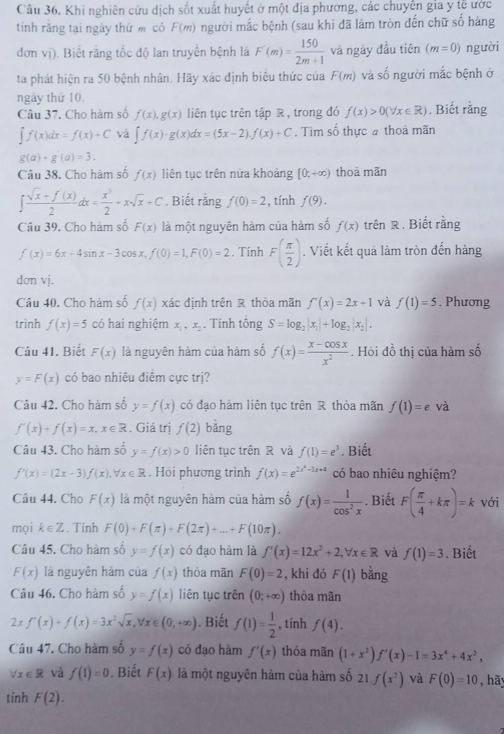 Khi nghiên cứu dịch sốt xuất huyết ở một địa phương, các chuyển gia y tễ ước
tính rằng tại ngày thứ m có F(m) gười mắc bệnh (sau khi đã làm tròn đến chữ số hàng
đơn vị). Biết răng tốc độ lan truyền bệnh là F'(m)= 150/2m+1  và ngày đầu tiên (m=0) người
ta phát hiện ra 50 bệnh nhân. Hãy xác định biểu thức của F(m) và số người mắc bệnh ở
ngày thứ 10.
Câu 37. Cho hàm số f(x).g(x) liên tục trên tập R , trong đó f(x)>0(forall x∈ R). Biết rằng
∈t f(x)dx=f(x)+C và ∈t f(x)· g(x)dx=(5x-2).f(x)+C. Tìm số thực a thoả mãn
g(a)+g(a)=3.
Câu 38. Cho hàm số f(x) liên tục trên nửa khoảng [0;+∈fty ) thoả mãn
∈t  (sqrt(x)+f'(x))/2 dx= x^3/2 +xsqrt(x)+C. Biết rằng f(0)=2 , tính f(9).
Câu 39. Cho hàm số F(x) là một nguyên hàm của hàm số f(x) trên R . Biết rằng
f'(x)=6x-4sin x-3cos x,f(0)=1,F(0)=2. Tính F( π /2 ). Viết kết quả làm tròn đến hàng
dơn vj.
Câu 40. Cho hàm số f(x) xác định trên R thỏa mãn f'(x)=2x+1 và f(1)=5. Phương
trình f(x)=5 có hai nghiệm x_1,x_2. Tính tổng S=log _2|x_1|+log _2|x_2|.
Câu 41. Biết F(x) là nguyên hàm của hàm số f(x)= (x-cos x)/x^2 . Hỏi đồ thị của hàm số
y=F(x) có bao nhiêu điểm cực trị?
Câu 42. Cho hàm số y=f(x) có đạo hàm liên tục trên R thỏa mãn f(1)=e và
f'(x)+f(x)=x,x∈ R. Giá trị f(2) bǎng
Câu 43. Cho hàm số y=f(x)>0 liên tục trên R và f(1)=e^3. Biết
f'(x)=(2x-3)f(x),forall x∈ R. Hỏi phương trình f(x)=e^(2x^2)-3x+4 có bao nhiêu nghiệm?
Câu 44. Cho F(x) là một nguyên hàm của hàm số f(x)= 1/cos^2x . Biết F( π /4 +kπ )=k với
mọi k∈ Z. Tính F(0)+F(π )+F(2π )+...+F(10π ).
Câu 45. Cho hàm số y=f(x) có đạo hàm là f'(x)=12x^2+2,forall x∈ R và f(1)=3. Biết
F(x) là nguyên hàm của f(x) thỏa mãn F(0)=2 , khi đó F(1) bǎng
Câu 46. Cho hàm số y=f(x) liên tục trên (0;+∈fty ) thỏa mãn
2xf'(x)+f(x)=3x^2sqrt(x),forall x∈ (0;+∈fty ). Biết f(1)= 1/2  , tính f(4).
Câu 47. Cho hàm số y=f(x) có dạo hàm f'(x) thỏa mãn (1+x^2)f'(x)-1=3x^4+4x^2,
forall x∈ R và f(1)=0. Biết F(x) là một nguyên hàm của hàm số 21.f(x^2) và F(0)=10 , hãy
tính F(2).