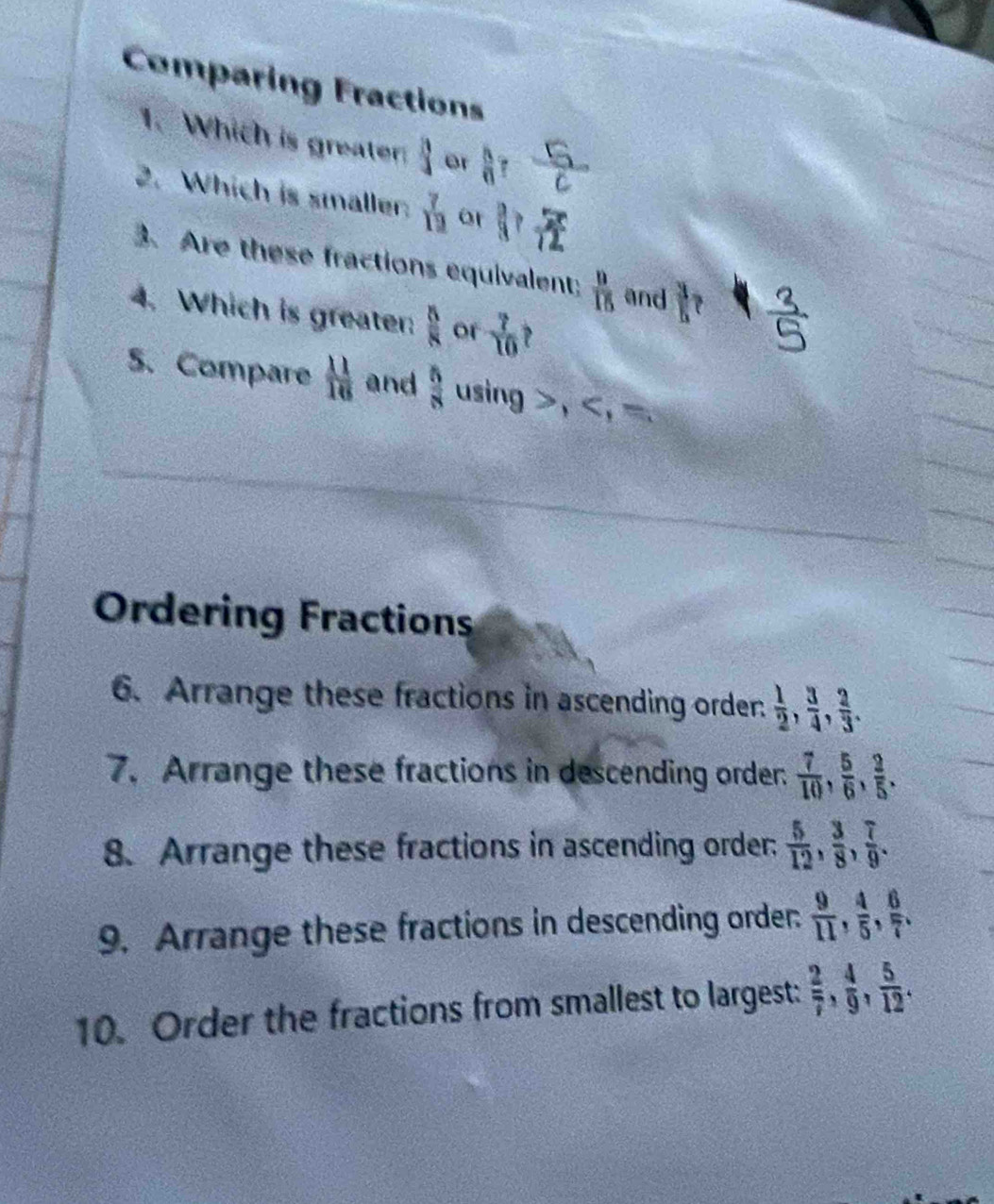 Comparing Fractions 
1. Which is greater  3/4  or  A/n 
2. Which is smaller:  7/13  or ||? 
3. Are these fractions equivalent;  9/15  and  3/5 
4. Which is greater  5/8  or  7/10  P 
5. Compare  11/16  and  5/8  using , , =. 
Ordering Fractions 
6. Arrange these fractions in ascending order  1/2 ,  3/4 ,  2/3 . 
7. Arrange these fractions in descending order  7/10 ,  5/6 ,  2/5 . 
8. Arrange these fractions in ascending order.  5/12 ,  3/8 ,  7/9 . 
9. Arrange these fractions in descending order.  9/11 ,  4/5 ,  6/7 , 
10. Order the fractions from smallest to largest:  2/7 ,  4/9 ,  5/12 .