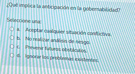 ¿Qué implica la anticipación en la gobernabilidad?
Seleccione una:
a. Aceptar cualquier situación conflictiva.
b. No realizar análisis de riesgo.
c. Prevenir futuros obstáculos.
d. Ignorar los problemas existentes.