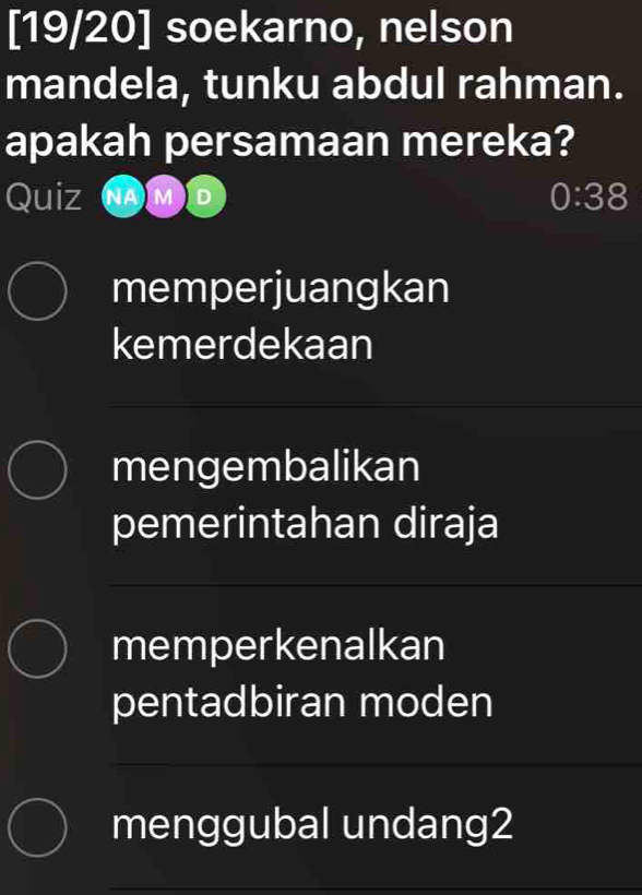 [19/20] soekarno, nelson
mandela, tunku abdul rahman.
apakah persamaan mereka?
Quiz NAM D 0:38 
memperjuangkan
kemerdekaan
mengembalikan
pemerintahan diraja
memperkenalkan
pentadbiran moden
menggubal undang2