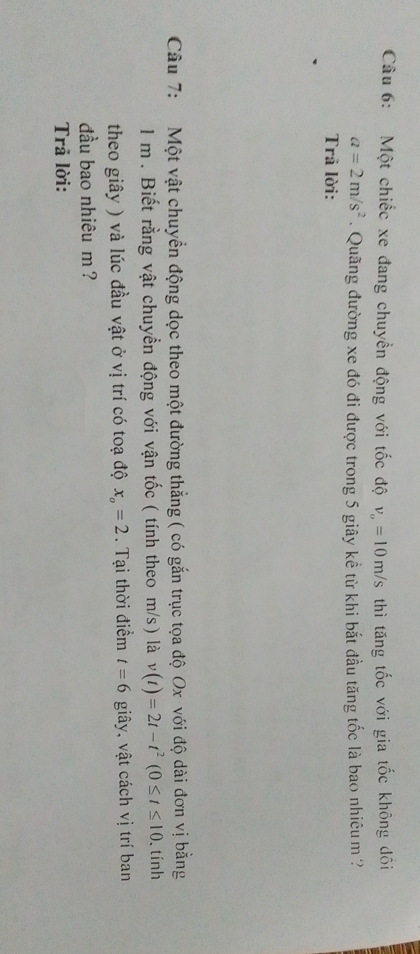 Một chiếc xe đang chuyển động với tốc độ v_o=10m/s thì tăng tốc với gia tốc không đồi
a=2m/s^2. Quãng đường xe đó đi được trong 5 giây kể từ khi bắt đầu tăng tốc là bao nhiêu m ? 
Trâ lời: 
Câu 7: Một vật chuyển động dọc theo một đường thắng ( có gắn trục tọa độ Ox với độ dài đơn vị bằng
1 m. Biết rằng vật chuyển động với vận tốc ( tính theo m/s) là v(t)=2t-t^2(0≤ t≤ 10. tính 
theo giây ) và lúc đầu vật ở vị trí có toạ độ x_o=2. Tại thời điểm t=6 giây, vật cách vị trí ban 
đầu bao nhiêu m ? 
Trả lời: