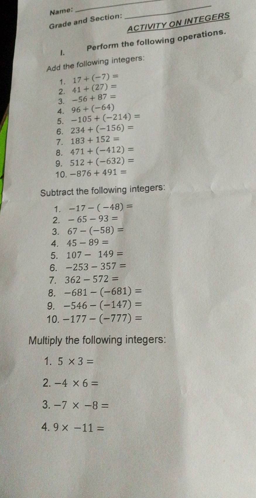 Name: 
_ 
Grade and Section: 
_ 
ACTIVITY ON INTEGERS 
I. Perform the following operations. 
Add the following integers: 
1. 17+(-7)=
2. 41+(27)=
3. -56+87=
4. 96+(-64)
5. -105+(-214)=
6. 234+(-156)=
7. 183+152=
8. 471+(-412)=
9. 512+(-632)=
10. -876+491=
Subtract the following integers: 
1. -17-(-48)=
2. -65-93=
3. 67-(-58)=
4. 45-89=
5. 107-149=
6. -253-357=
7. 362-572=
8. -681-(-681)=
9. -546-(-147)=
10. -177-(-777)=
Multiply the following integers: 
1. 5* 3=
2. -4* 6=
3. -7* -8=
4. 9* -11=