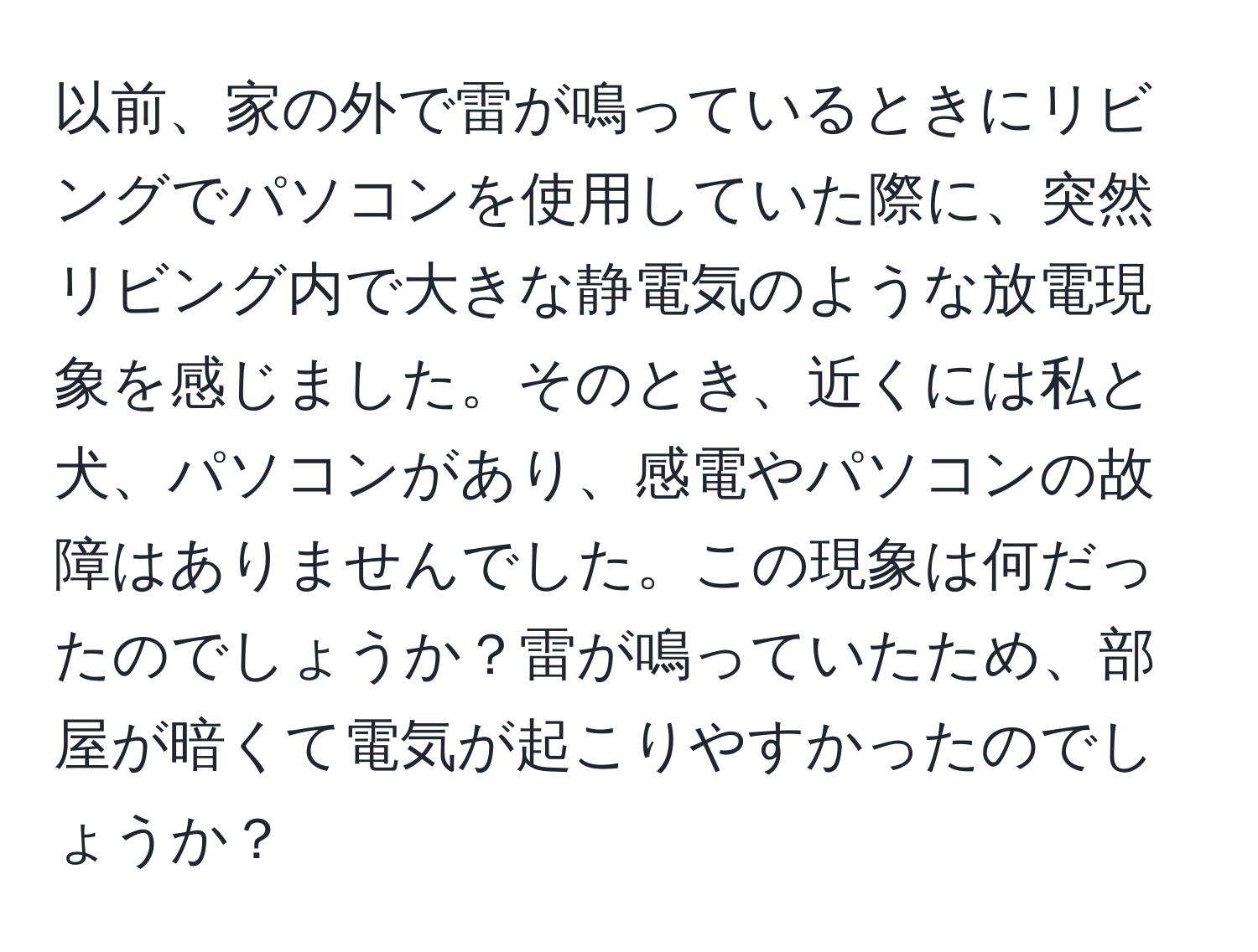 以前、家の外で雷が鳴っているときにリビングでパソコンを使用していた際に、突然リビング内で大きな静電気のような放電現象を感じました。そのとき、近くには私と犬、パソコンがあり、感電やパソコンの故障はありませんでした。この現象は何だったのでしょうか？雷が鳴っていたため、部屋が暗くて電気が起こりやすかったのでしょうか？