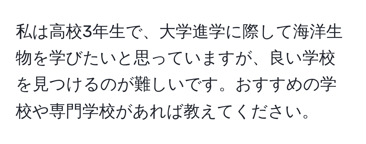 私は高校3年生で、大学進学に際して海洋生物を学びたいと思っていますが、良い学校を見つけるのが難しいです。おすすめの学校や専門学校があれば教えてください。