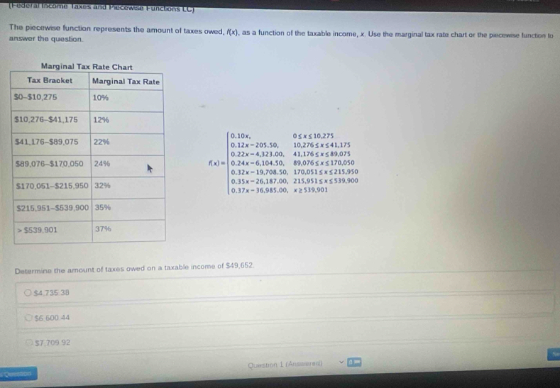 (Federal Income Taxes and Piecewise Functions LC)
The piecewise function represents the amount of taxes owed, f(x) , as a function of the taxable income, x. Use the marginal tax rate chart or the piecewise function to
answer the question.
f(x)=beginarrayl 0.12x,0,15,20,30<0, 0.12x-20,3
Determine the amount of taxes owed on a taxable income of $49,652.
$4,735 38
$6.600.44
$7,709 92
Question Question 1 (Anssered)