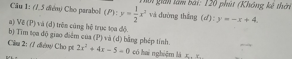 Thời gián lam bài: 120 phút (Không kê thời 
Câu 1: (1,5 điểm) Cho parabol (P) : y= 1/2 x^2 và dường thắng (d): y=-x+4. 
a) Vẽ (P) và (d) trên cùng hệ trục tọa độ. 
b) Tìm tọa dộ giao điểm của (P) và (d) bằng phép tính. 
pisouliy: 
Câu 2: (1 điêm) Cho pt 2x^2+4x-5=0 có hai nghiệm là x_1, x_2,