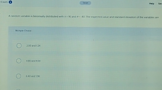 Exam Saved Help Say
A random variable is binomially distributed with n=16 and π -40. The expected value and standard deviation of the variables are
Multiple Choice
200 and 1.24.
4.80 and 4.00
6.40 and 1.96