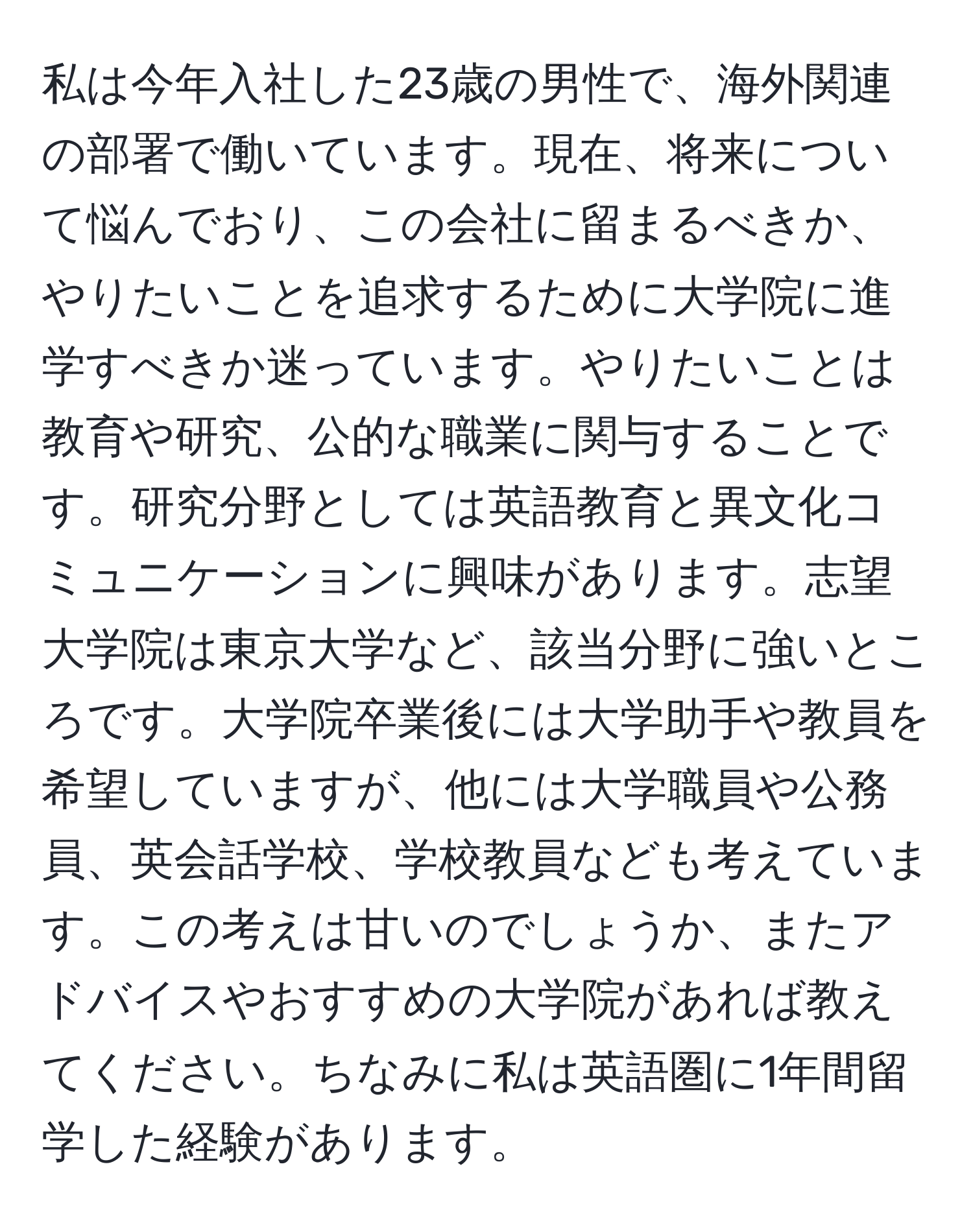 私は今年入社した23歳の男性で、海外関連の部署で働いています。現在、将来について悩んでおり、この会社に留まるべきか、やりたいことを追求するために大学院に進学すべきか迷っています。やりたいことは教育や研究、公的な職業に関与することです。研究分野としては英語教育と異文化コミュニケーションに興味があります。志望大学院は東京大学など、該当分野に強いところです。大学院卒業後には大学助手や教員を希望していますが、他には大学職員や公務員、英会話学校、学校教員なども考えています。この考えは甘いのでしょうか、またアドバイスやおすすめの大学院があれば教えてください。ちなみに私は英語圏に1年間留学した経験があります。