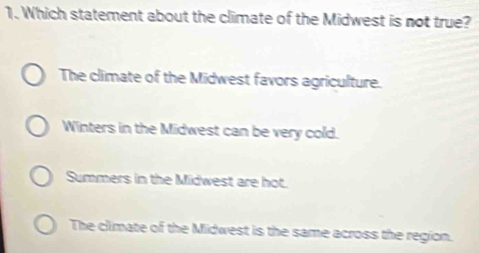 Which statement about the climate of the Midwest is not true?
The climate of the Midwest favors agriculture.
Winters in the Midwest can be very cold.
Summers in the Midwest are hot.
The climate of the Midwest is the same across the region.