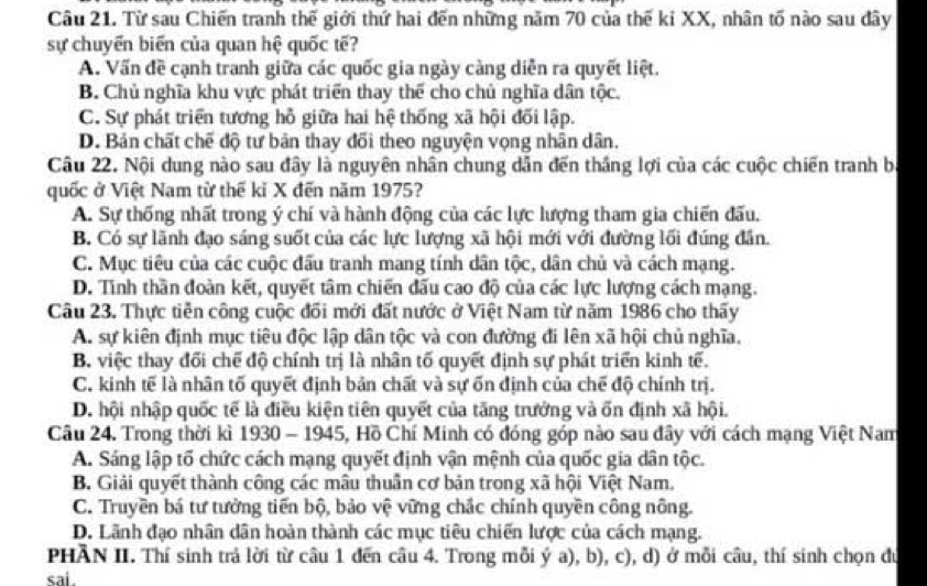 Từ sau Chiến tranh thế giới thứ hai đến những năm 70 của thế ki XX, nhân tố nào sau đây
sự chuyển biển của quan hệ quốc tế?
A. Vấn đề cạnh tranh giữa các quốc gia ngày càng diễn ra quyết liệt.
B. Chủ nghĩa khu vực phát triển thay thể cho chủ nghĩa dân tộc.
C. Sự phát triển tương hỗ giữa hai hệ thống xã hội đối lập.
D. Bản chất chế độ tư bản thay đối theo nguyện vọng nhân dân.
Câu 22. Nội dung nào sau đây là nguyên nhân chung dẫn đến thắng lợi của các cuộc chiến tranh bị
quốc ở Việt Nam từ thế kỉ X đến năm 1975?
A. Sự thống nhất trong ý chí và hành động của các lực lượng tham gia chiến đấu,
B. Có sự lãnh đạo sáng suốt của các lực lượng xã hội mới với đường lối đúng đân.
C. Mục tiêu của các cuộc đấu tranh mang tính dân tộc, dân chủ và cách mạng.
D. Tình thần đoàn kết, quyết tâm chiến đấu cao độ của các lực lượng cách mạng.
Câu 23. Thực tiễn công cuộc đối mới đất nước ở Việt Nam từ năm 1986 cho thấy
A. sự kiên định mục tiêu độc lập dân tộc và con đường đi lên xã hội chủ nghĩa.
B. việc thay đối chế độ chính trị là nhân tố quyết định sự phát triển kinh tế.
C. kinh tế là nhân tố quyết định bản chất và sự ốn định của chế độ chính trị.
D. hội nhập quốc tế là điều kiện tiên quyết của tăng trưởng và ốn định xã hội.
Câu 24. Trong thời kì 1930 - 1945, Hồ Chí Minh có đóng góp nào sau đây với cách mạng Việt Nam
A. Sáng lập tố chức cách mạng quyết định vận mệnh của quốc gia dân tộc.
B. Giải quyết thành công các mâu thuần cơ bản trong xã hội Việt Nam,
C. Truyền bá tư tưởng tiến bộ, bảo vệ vững chắc chính quyền công nông.
D. Lãnh đạo nhân dân hoàn thành các mục tiêu chiến lược của cách mạng.
PHÂN II. Thí sinh trả lời từ câu 1 đến câu 4. Trong mỗi ý a), b), c), d) ở mỗi câu, thí sinh chọn đú
sai.