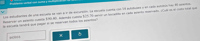 Problema verbal con suma y multiplicación 
Los estudiantes de una escuela se van a ir de excursión. La escuela cuenta con 14 autobuses y en cada autobús hay 40 asientos. 
Reservar un asiento cuesta $90.40. Además cuesta $25.70 servir un bocadillo en cada asiento reservado. ¿Cuál es el costo total que 
la escuela tendrá que pagar si se reservan todos los asientos?
$65016
×