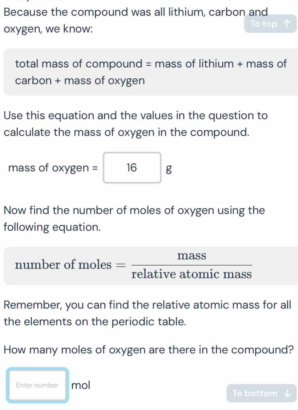 Because the compound was all lithium, carbon and 
oxygen, we know: To top 
total mass of compound = mass of lithium + mass of 
carbon + mass of oxygen 
Use this equation and the values in the question to 
calculate the mass of oxygen in the compound. 
mass of oxygen = 16 g
Now find the number of moles of oxygen using the 
following equation. 
number of moles = mass/relativeatomicmass 
Remember, you can find the relative atomic mass for all 
the elements on the periodic table. 
How many moles of oxygen are there in the compound? 
Enter number mol 
To bottom