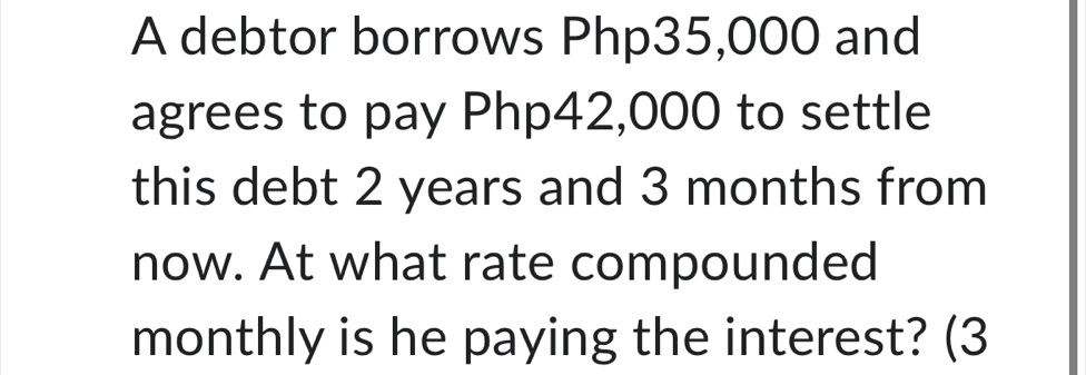 A debtor borrows Php35,000 and 
agrees to pay Php42,000 to settle 
this debt 2 years and 3 months from 
now. At what rate compounded 
monthly is he paying the interest? (3