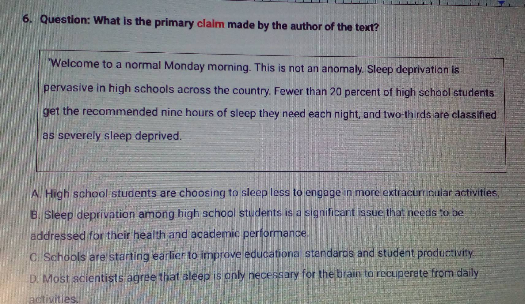 What is the primary claim made by the author of the text?
"Welcome to a normal Monday morning. This is not an anomaly. Sleep deprivation is
pervasive in high schools across the country. Fewer than 20 percent of high school students
get the recommended nine hours of sleep they need each night, and two-thirds are classified
as severely sleep deprived.
A. High school students are choosing to sleep less to engage in more extracurricular activities.
B. Sleep deprivation among high school students is a significant issue that needs to be
addressed for their health and academic performance.
C. Schools are starting earlier to improve educational standards and student productivity.
D. Most scientists agree that sleep is only necessary for the brain to recuperate from daily
activities.